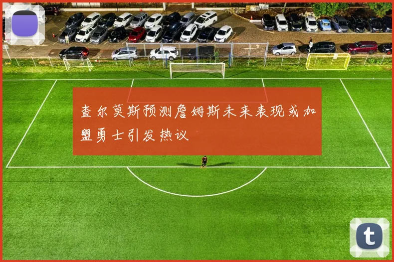 查尔莫斯预测詹姆斯未来表现或加盟勇士引发热议