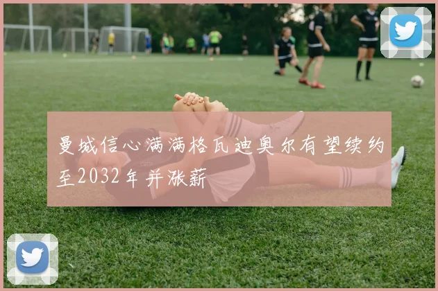曼城信心满满格瓦迪奥尔有望续约至2032年并涨薪