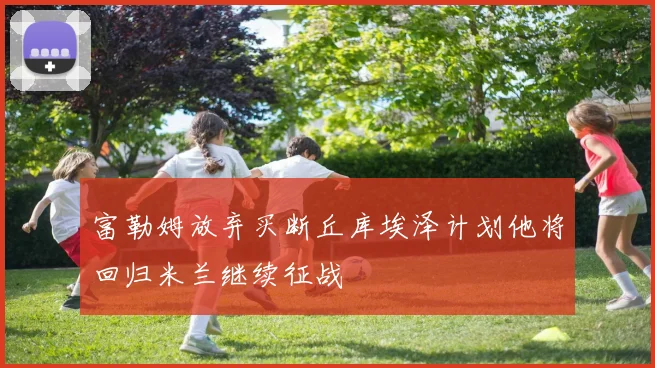富勒姆放弃买断丘库埃泽计划他将回归米兰继续征战