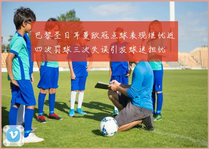 巴黎圣日耳曼欧冠点球表现堪忧近四次罚球三次失误引发球迷担忧