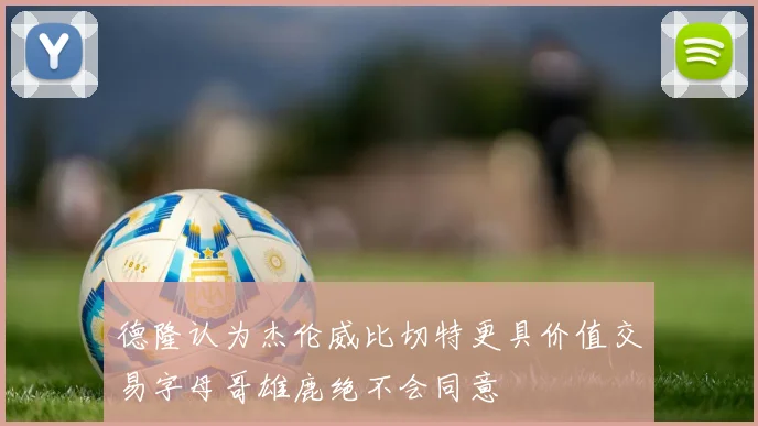 德隆认为杰伦威比切特更具价值交易字母哥雄鹿绝不会同意