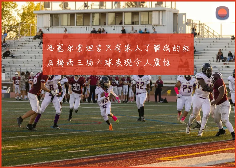 洛塞尔索坦言只有家人了解我的经历梅西三场六球表现令人震惊