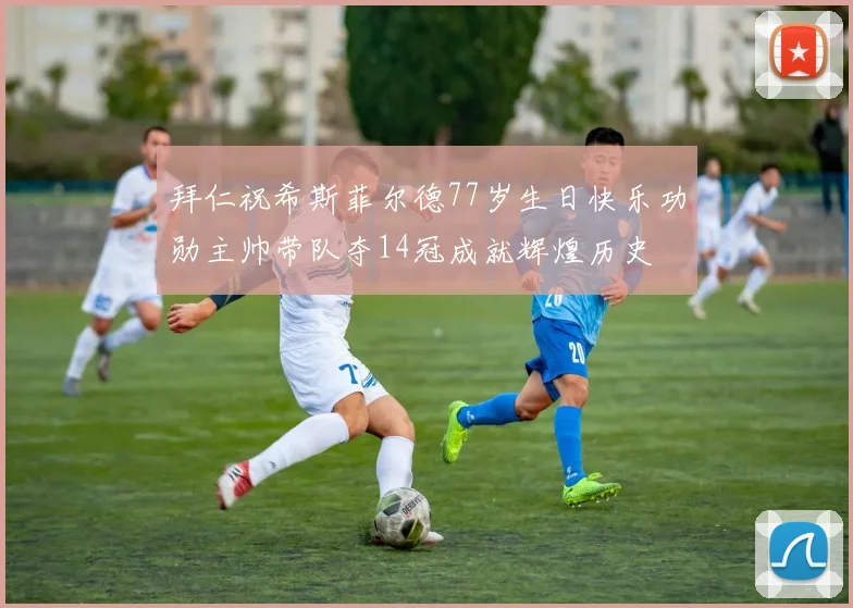 拜仁祝希斯菲尔德77岁生日快乐功勋主帅带队夺14冠成就辉煌历史
