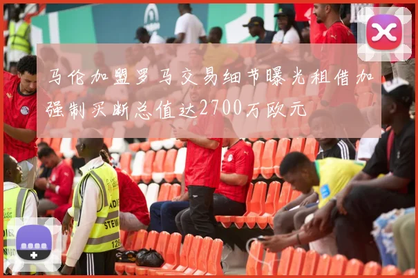马伦加盟罗马交易细节曝光租借加强制买断总值达2700万欧元