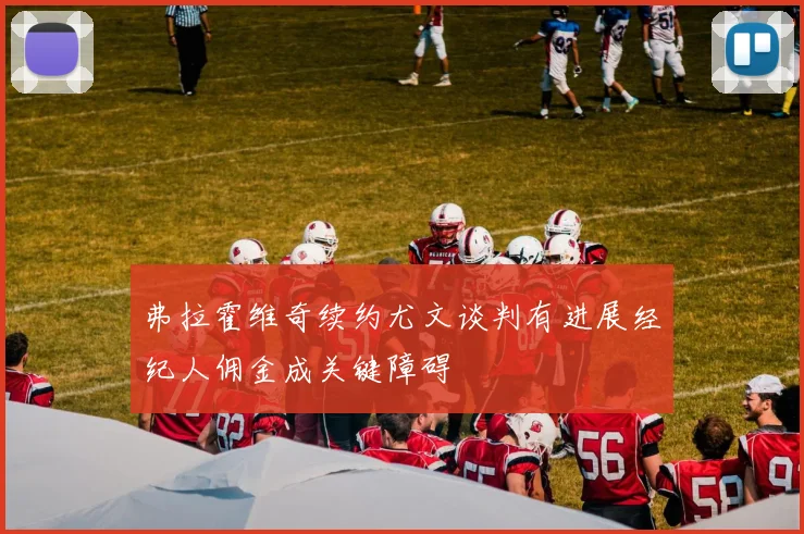 弗拉霍维奇续约尤文谈判有进展经纪人佣金成关键障碍