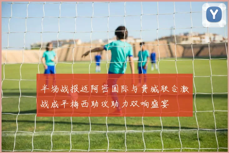 半场战报迈阿密国际与费城联合激战成平梅西助攻助力双响盛宴