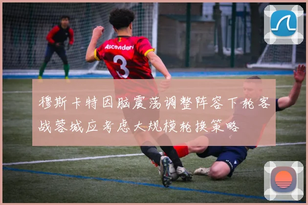 穆斯卡特因脑震荡调整阵容下轮客战蓉城应考虑大规模轮换策略
