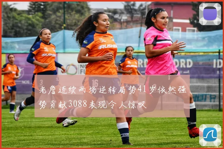 老詹连续两场逆转局势41岁依然强势贡献3088表现令人惊叹