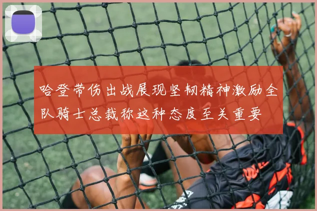 哈登带伤出战展现坚韧精神激励全队骑士总裁称这种态度至关重要
