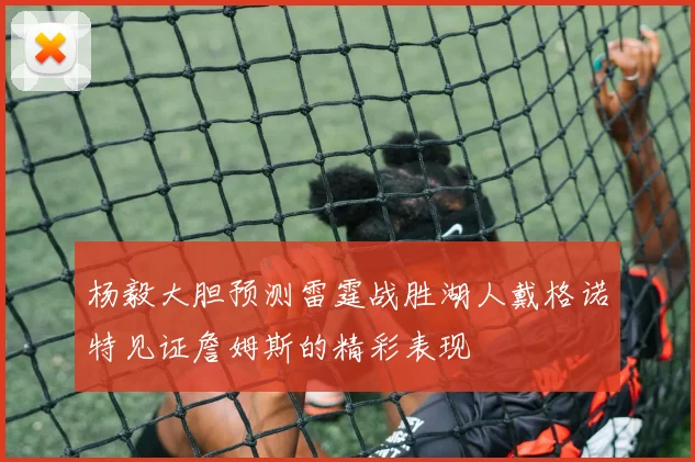 杨毅大胆预测雷霆战胜湖人戴格诺特见证詹姆斯的精彩表现