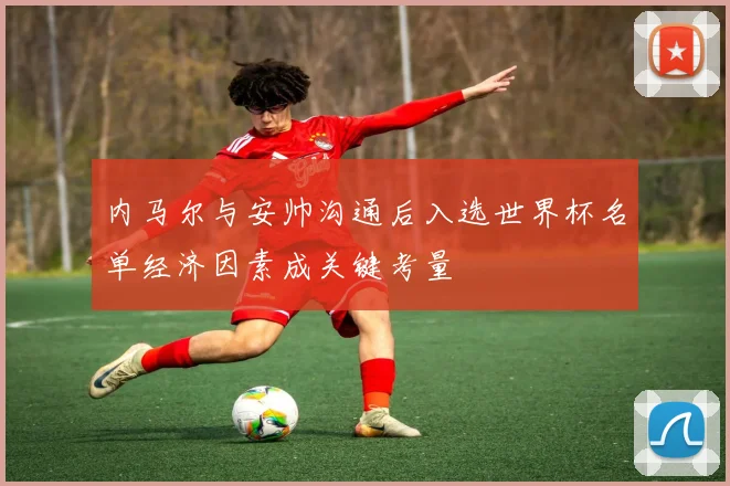 内马尔与安帅沟通后入选世界杯名单经济因素成关键考量
