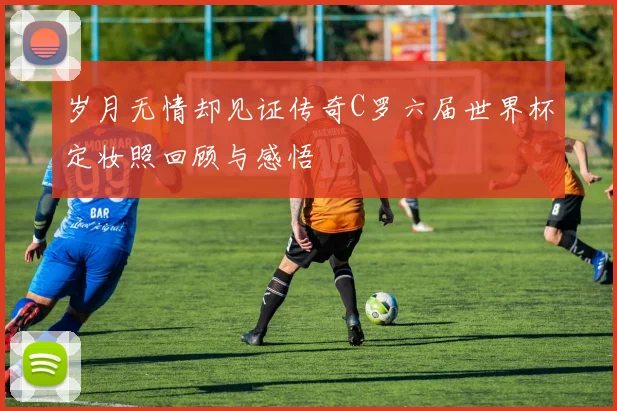 岁月无情却见证传奇C罗六届世界杯定妆照回顾与感悟