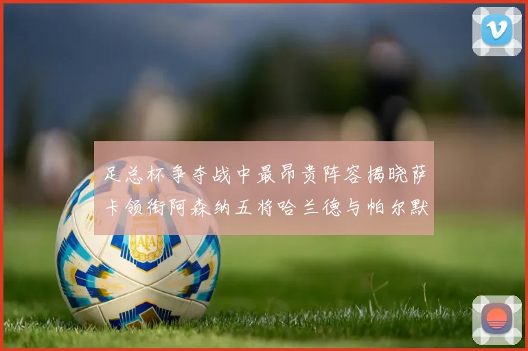 足总杯争夺战中最昂贵阵容揭晓萨卡领衔阿森纳五将哈兰德与帕尔默同在列