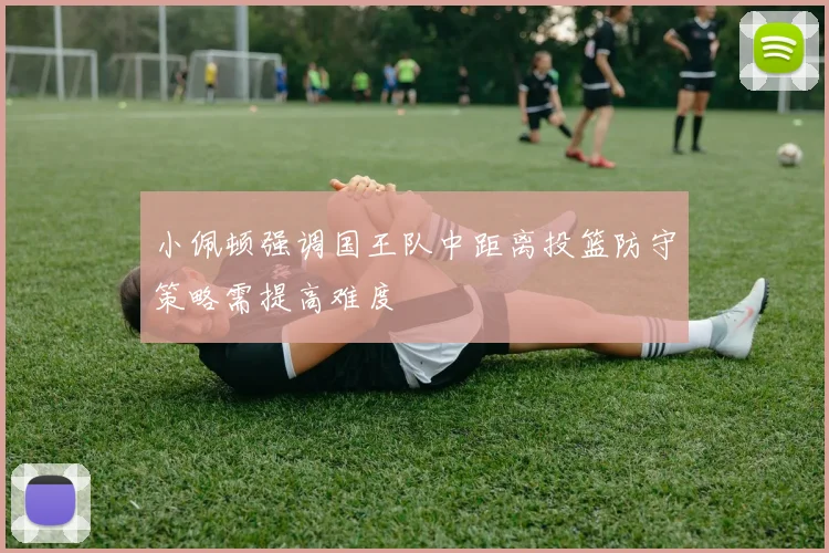 小佩顿强调国王队中距离投篮防守策略需提高难度