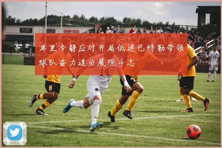 库里冷静应对开局低迷巴特勒带领球队奋力追分展现斗志