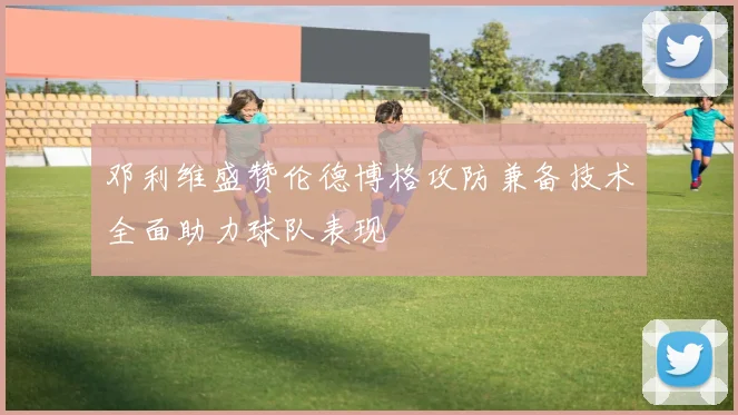 邓利维盛赞伦德博格攻防兼备技术全面助力球队表现