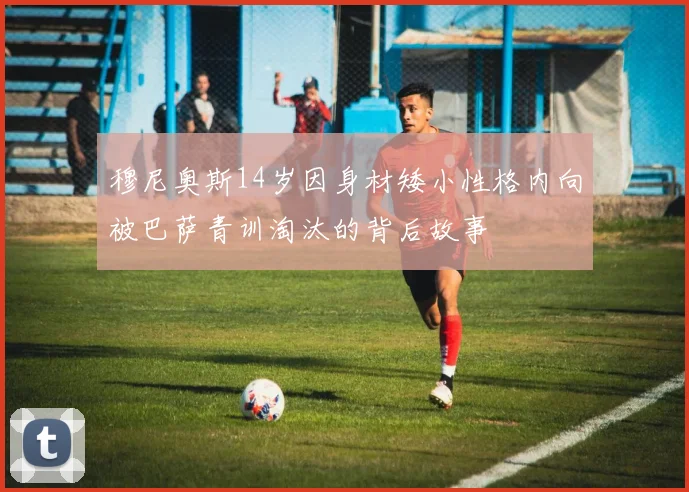 穆尼奥斯14岁因身材矮小性格内向被巴萨青训淘汰的背后故事