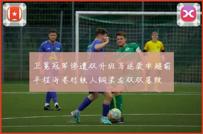 卫冕冠军惨遭双升班马逆袭中超前半程海港对铁人铜梁龙双双落败