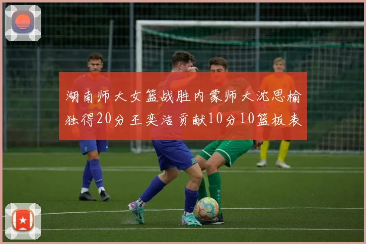 湖南师大女篮战胜内蒙师大沈思榆独得20分王奕洁贡献10分10篮板表现出色