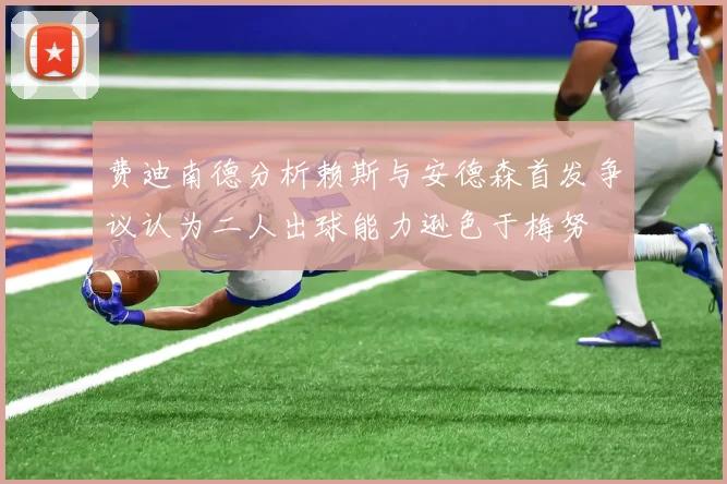 费迪南德分析赖斯与安德森首发争议认为二人出球能力逊色于梅努