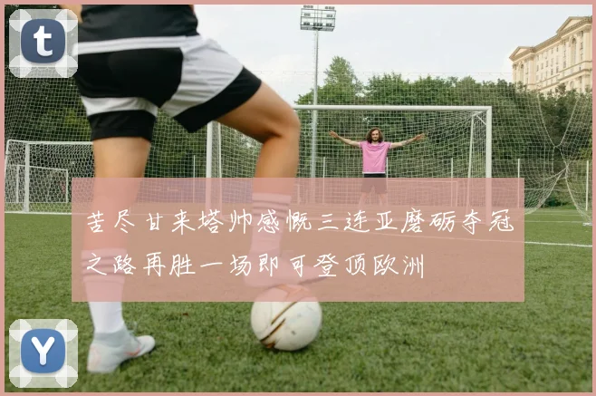 苦尽甘来塔帅感慨三连亚磨砺夺冠之路再胜一场即可登顶欧洲