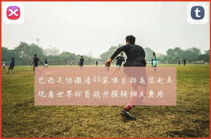巴西足协邀请40家俱乐部高层赴美观看世界杯首战并报销相关费用