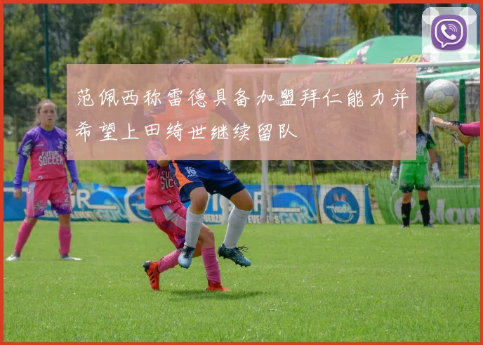 范佩西称雷德具备加盟拜仁能力并希望上田绮世继续留队
