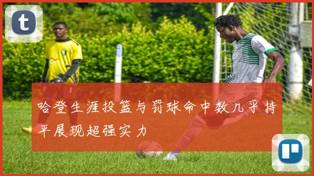 哈登生涯投篮与罚球命中数几乎持平展现超强实力
