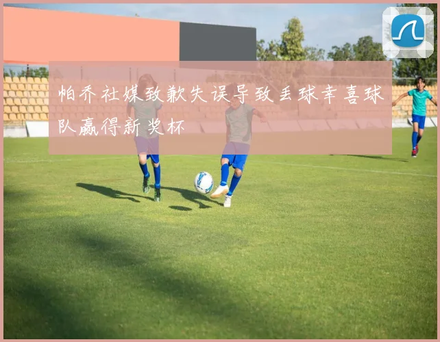 帕乔社媒致歉失误导致丢球幸喜球队赢得新奖杯