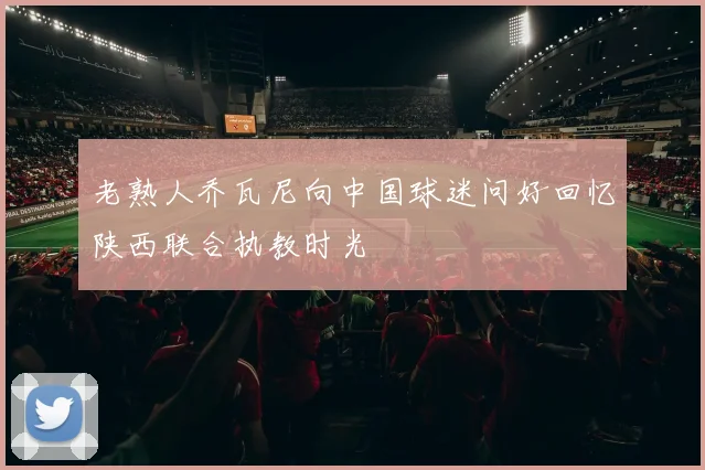 老熟人乔瓦尼向中国球迷问好回忆陕西联合执教时光